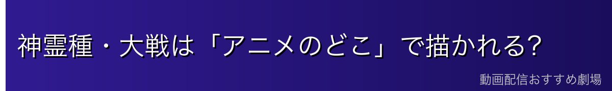 神霊種・大戦は「アニメのどこ」で描かれる?