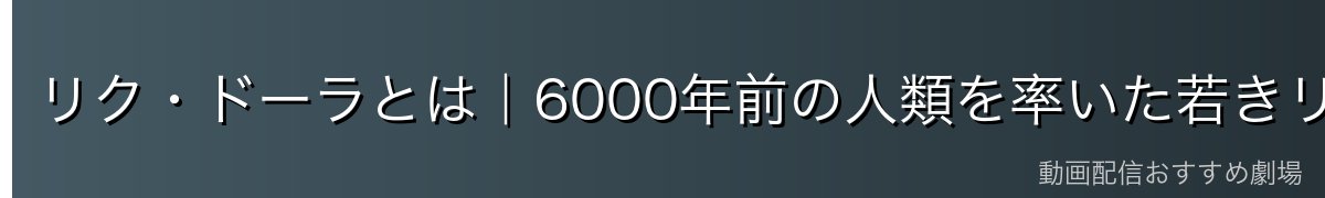 リク・ドーラとは|6000年前の人類を率いた若きリーダー