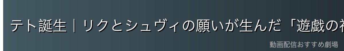 テト誕生|リクとシュヴィの願いが生んだ「遊戯の神」(重大ネタバレ)