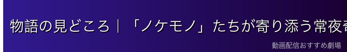 物語の見どころ|「ノケモノ」たちが寄り添う常夜奇譚