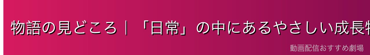 物語の見どころ|「日常」の中にあるやさしい成長物語