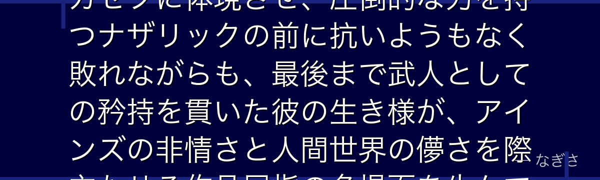 ガゼフを深掘りすると、オーバーロードが「人間の誇りと武の尊厳」をガゼフに体現させ、圧倒的な力を持つナザリックの前に抗いようもなく敗れながらも、最後まで武人としての矜持を貫いた彼の生き様が、アインズの非情さと人間世界の儚さを際立たせる作品屈指の名場面を生んでいるかが伝わってくるんだよね
