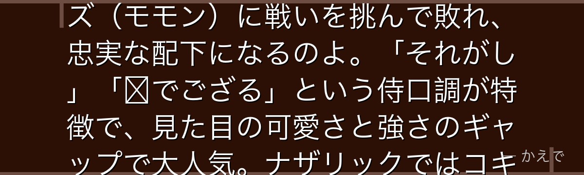 ハムスケは「森の賢王」の異名を持つ巨大なハムスターの魔獣なの!トブの大森林の主だったけど、アインズ(モモン)に戦いを挑んで敗れ、忠実な配下になるのよ。「それがし」「〜でござる」という侍口調が特徴で、見た目の可愛さと強さのギャップで大人気。ナザリックではコキュートスに師事して武を磨いているんだよ。
