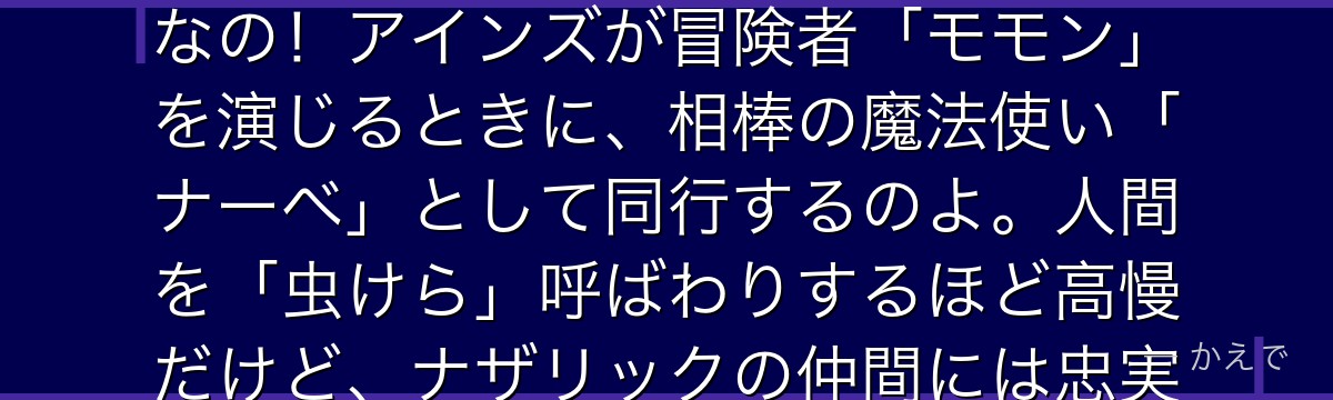 ナーベラル・ガンマはナザリックの戦闘メイド集団「プレアデス」の一員で、雷系魔法が得意なアタッカーなの!アインズが冒険者「モモン」を演じるときに、相棒の魔法使い「ナーベ」として同行するのよ。人間を「虫けら」呼ばわりするほど高慢だけど、ナザリックの仲間には忠実。本音が漏れてモモンにたしなめられるのが定番なんだよ。