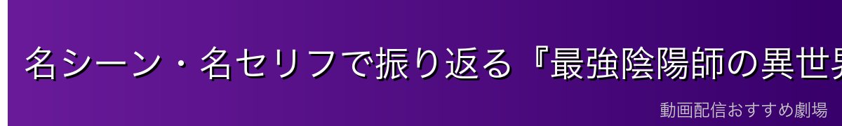 名シーン・名セリフで振り返る『最強陰陽師の異世界転生記』