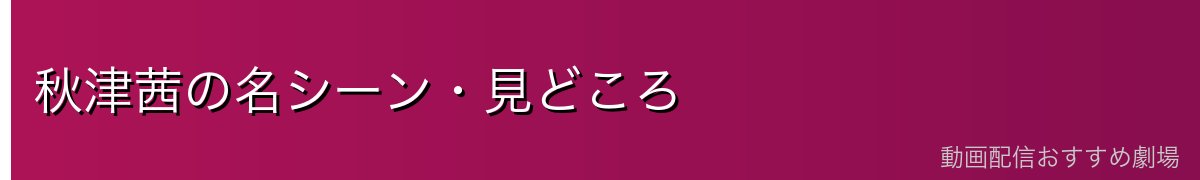 秋津茜の名シーン・見どころ