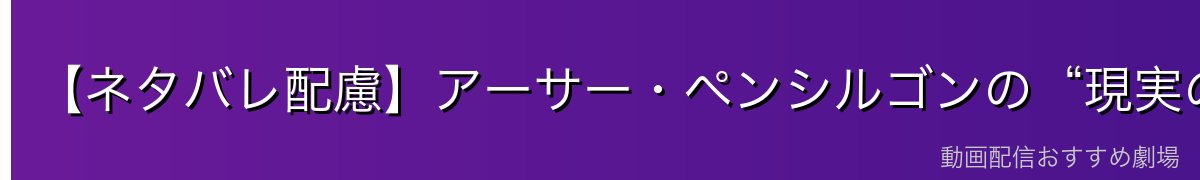 【ネタバレ配慮】アーサー・ペンシルゴンの“現実の素顔”と二面性