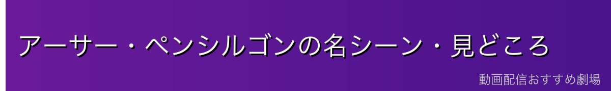 アーサー・ペンシルゴンの名シーン・見どころ