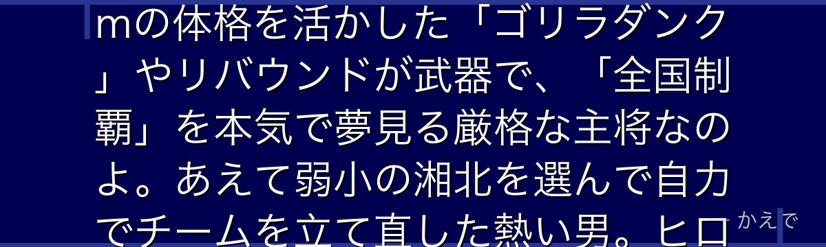 赤木剛憲は湘北バスケ部のキャプテン兼センターで、屈強な体格から「ゴリ」と呼ばれているの!197cmの体格を活かした「ゴリラダンク」やリバウンドが武器で、「全国制覇」を本気で夢見る厳格な主将なのよ。あえて弱小の湘北を選んで自力でチームを立て直した熱い男。ヒロイン赤木晴子の実兄でもあるんだよ。