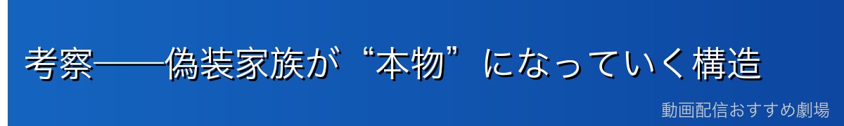 考察——偽装家族が“本物”になっていく構造