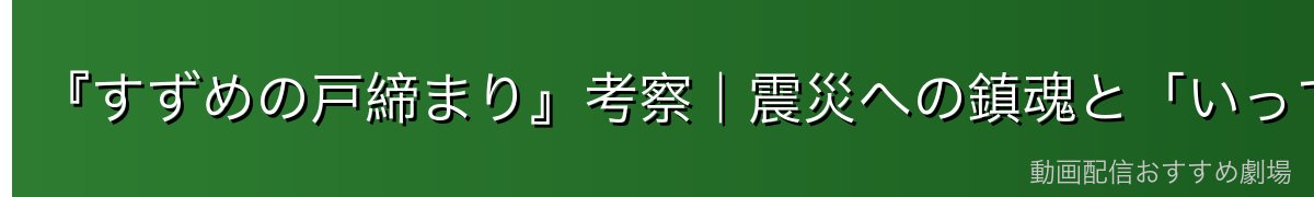 『すずめの戸締まり』考察|震災への鎮魂と「いってきます」の意味