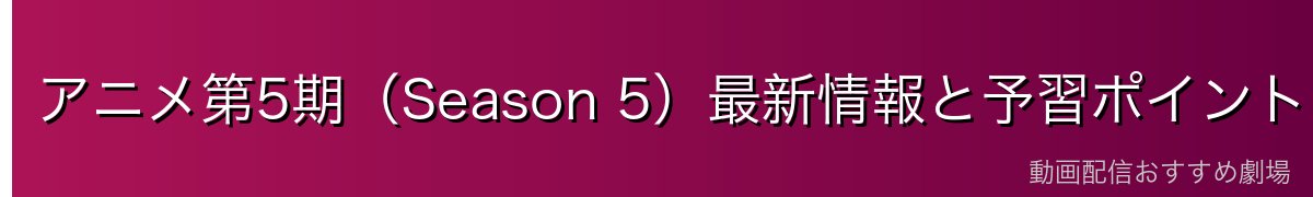 アニメ第5期(Season 5)最新情報と予習ポイント