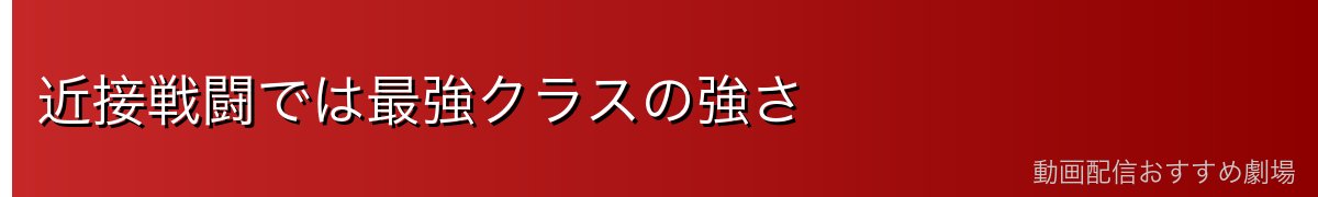 近接戦闘では最強クラスの強さ