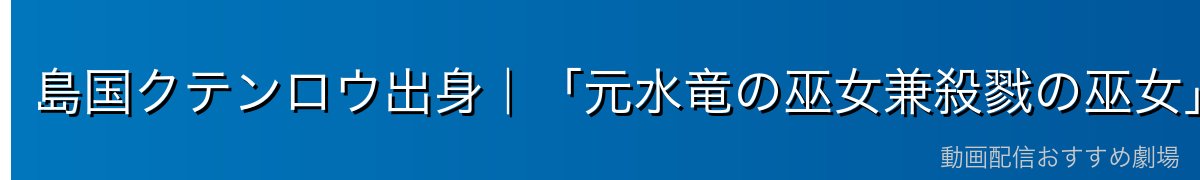 島国クテンロウ出身｜「元水竜の巫女兼殺戮の巫女」という重い過去