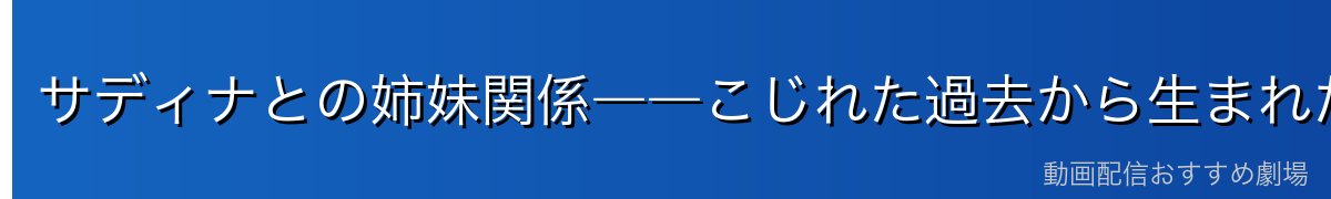 サディナとの姉妹関係――こじれた過去から生まれた絆