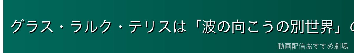 グラス・ラルク・テリスは「波の向こうの別世界」の住人