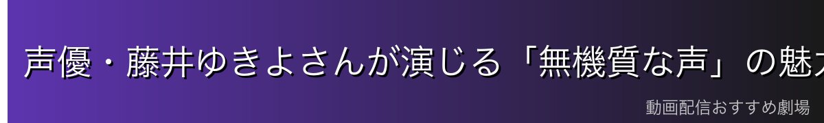 声優・藤井ゆきよさんが演じる「無機質な声」の魅力