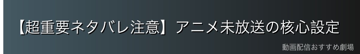 【超重要ネタバレ注意】アニメ未放送の核心設定
