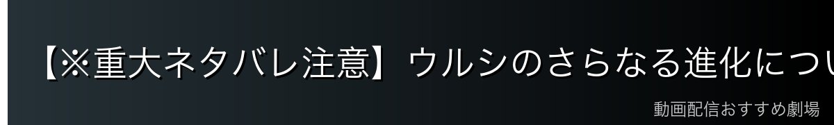 【※重大ネタバレ注意】ウルシのさらなる進化について