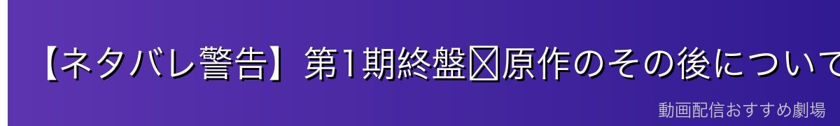 【ネタバレ警告】第1期終盤〜原作のその後について