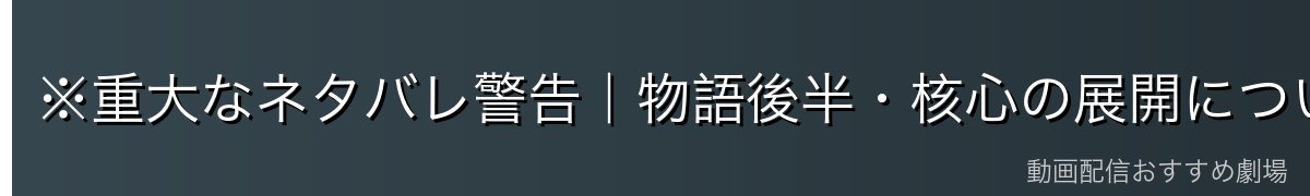 ※重大なネタバレ警告｜物語後半・核心の展開について