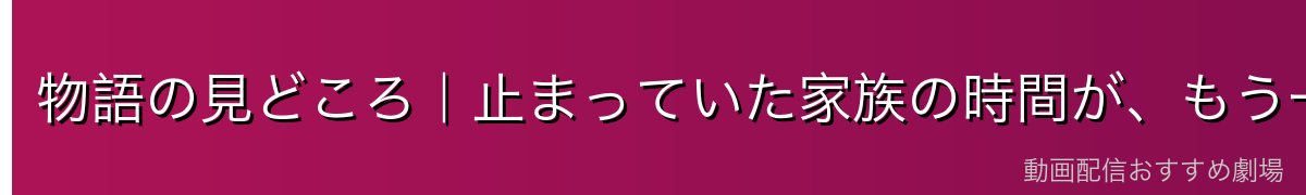 物語の見どころ|止まっていた家族の時間が、もう一度動き出す
