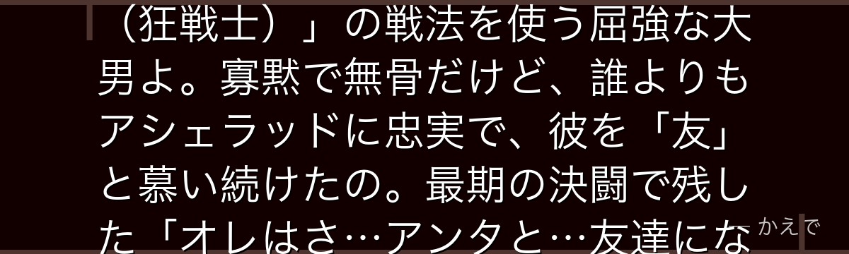 ビョルンはアシェラッド兵団の副官格で、団長の右腕として長年付き従った戦士なの!ベニテングダケを食べて痛みを忘れて戦う「ベルセルク(狂戦士)」の戦法を使う屈強な大男よ。寡黙で無骨だけど、誰よりもアシェラッドに忠実で、彼を「友」と慕い続けたの。最期の決闘で残した「オレはさ…アンタと…友達になりたかったんだよ」という言葉と、アシェラッドの返答は作中屈指の名場面なんだよ。