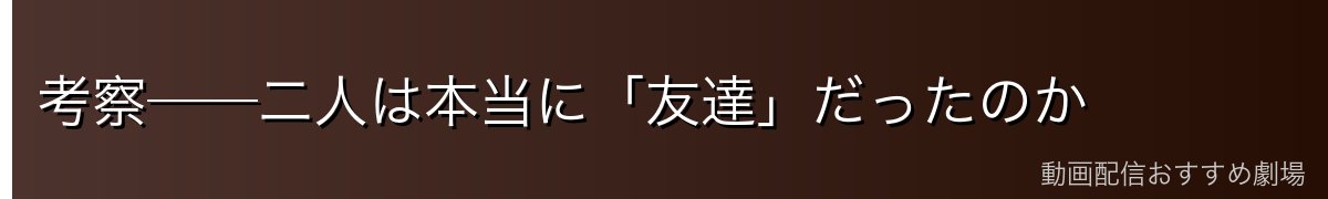 考察──二人は本当に「友達」だったのか