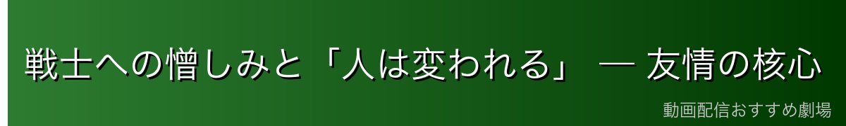 戦士への憎しみと「人は変われる」 — 友情の核心