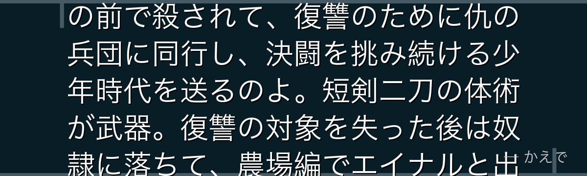 トルフィンはアイスランド出身で、伝説の戦士トールズの息子なの！幼い頃に父をアシェラッドの策略で目の前で殺されて、復讐のために仇の兵団に同行し、決闘を挑み続ける少年時代を送るのよ。短剣二刀の体術が武器。復讐の対象を失った後は奴隷に落ちて、農場編でエイナルと出会い「本当の戦士に剣はいらない」という父の言葉に辿り着くんだよ。