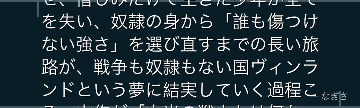 トルフィンを深掘りすると、ヴィンランド・サガが「復讐の虚しさとその先の再生」をトルフィンに体現させ、憎しみだけで生きた少年が全てを失い、奴隷の身から「誰も傷つけない強さ」を選び直すまでの長い旅路が、戦争も奴隷もない国ヴィンランドという夢に結実していく過程こそ、本作が「本当の戦士とは何か」に出した壮大な答えなのだと伝わってくるんだよね