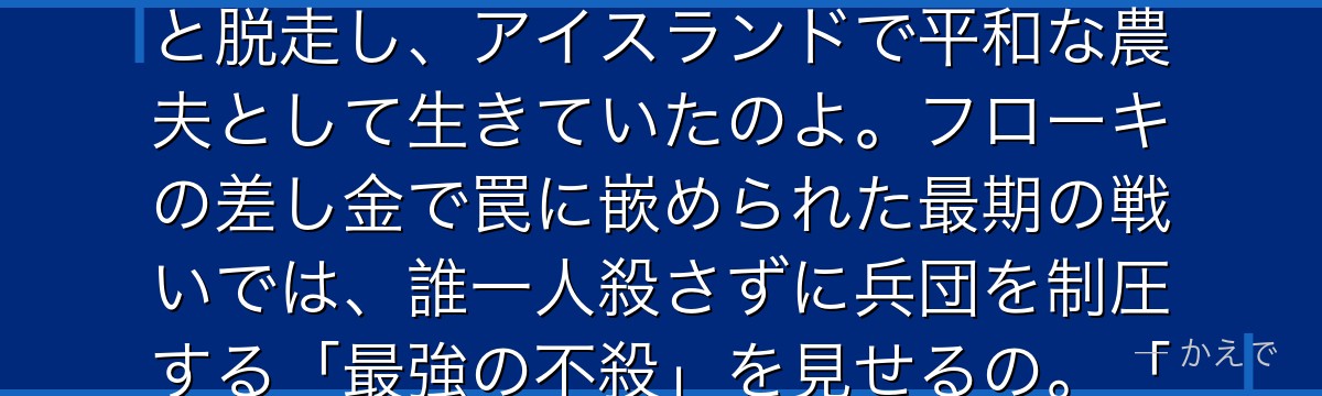 トールズはかつてヨーム戦士団で「ヨームの戦鬼（トロル）」と恐れられた最強の戦士なの！でも戦いの空しさを悟って、戦死を偽装して妻子と脱走し、アイスランドで平和な農夫として生きていたのよ。フローキの差し金で罠に嵌められた最期の戦いでは、誰一人殺さずに兵団を制圧する「最強の不殺」を見せるの。「本当の戦士には剣など要らぬ」という言葉が作品全体のテーマになるんだよ。