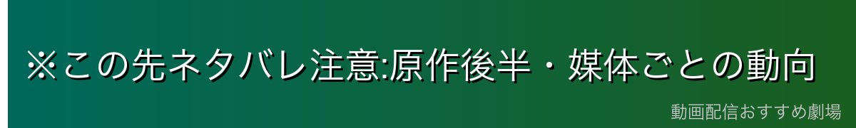 ※この先ネタバレ注意:原作後半・媒体ごとの動向