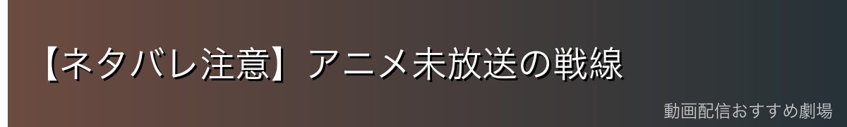 【ネタバレ注意】アニメ未放送の戦線