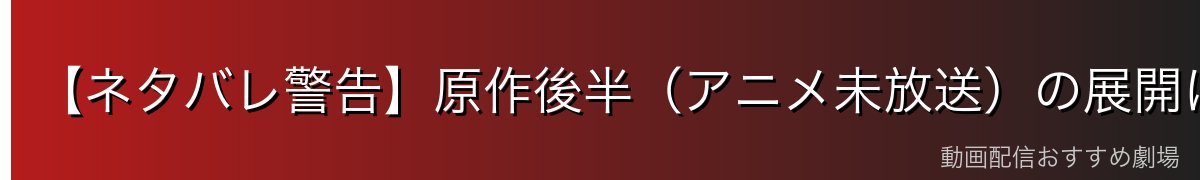 【ネタバレ警告】原作後半(アニメ未放送)の展開について