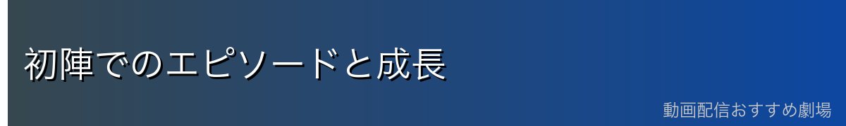 初陣でのエピソードと成長