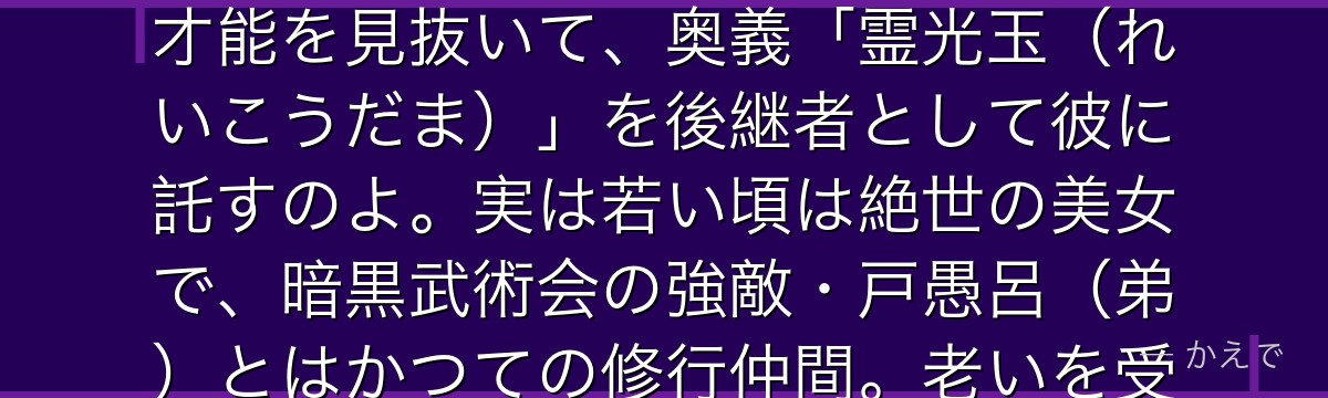 幻海は霊力を操る武術「霊光波動拳」の達人で、人間界トップクラスの霊能力者なの!口は悪いけど幽助の才能を見抜いて、奥義「霊光玉(れいこうだま)」を後継者として彼に託すのよ。実は若い頃は絶世の美女で、暗黒武術会の強敵・戸愚呂(弟)とはかつての修行仲間。老いを受け入れた幻海と、力に取り憑かれた戸愚呂の対比が切ないんだよ。