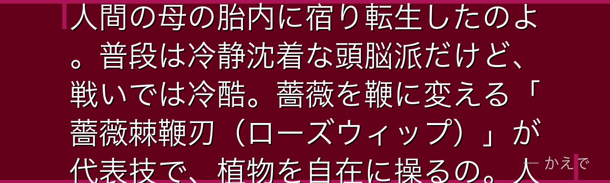 蔵馬は表向き秀才高校生・南野秀一だけど、その正体は伝説の盗賊「妖狐蔵馬」なの!瀕死の重傷を負って人間の母の胎内に宿り転生したのよ。普段は冷静沈着な頭脳派だけど、戦いでは冷酷。薔薇を鞭に変える「薔薇棘鞭刃(ローズウィップ)」が代表技で、植物を自在に操るの。人間の母への深い愛情が彼の人間性の核なんだよ。