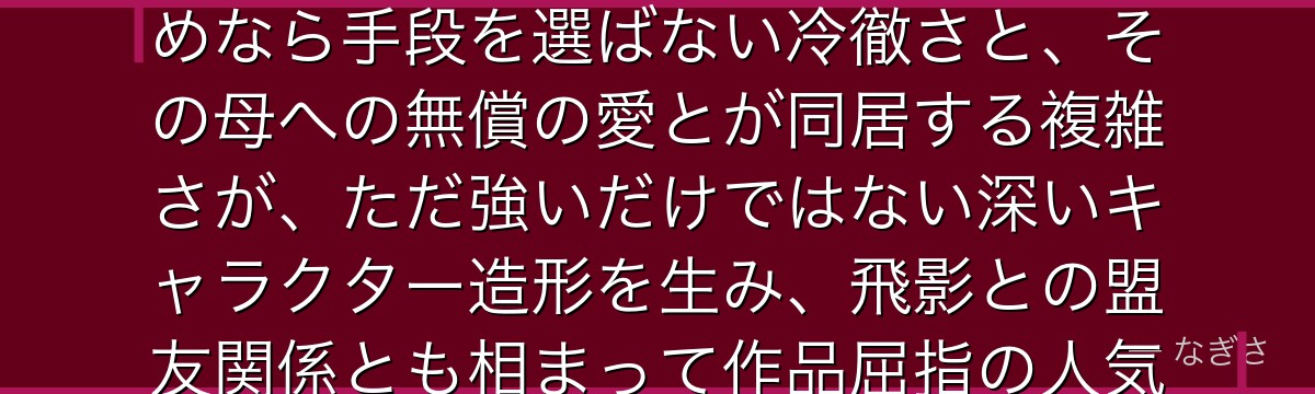 蔵馬を深掘りすると、幽☆遊☆白書が「知性と非情、人間性と妖の二面性」を蔵馬に体現させ、母を守るためなら手段を選ばない冷徹さと、その母への無償の愛とが同居する複雑さが、ただ強いだけではない深いキャラクター造形を生み、飛影との盟友関係とも相まって作品屈指の人気を誇る理由になっているかが伝わってくるんだよね