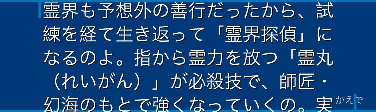 浦飯幽助は喧嘩ばかりの不良中学生だったけど、車に轢かれそうな子供をかばって事故死しちゃうの!でも霊界も予想外の善行だったから、試練を経て生き返って「霊界探偵」になるのよ。指から霊力を放つ「霊丸(れいがん)」が必殺技で、師匠・幻海のもとで強くなっていくの。実は魔族・雷禅の血を引いていて終盤に覚醒するんだよ。
