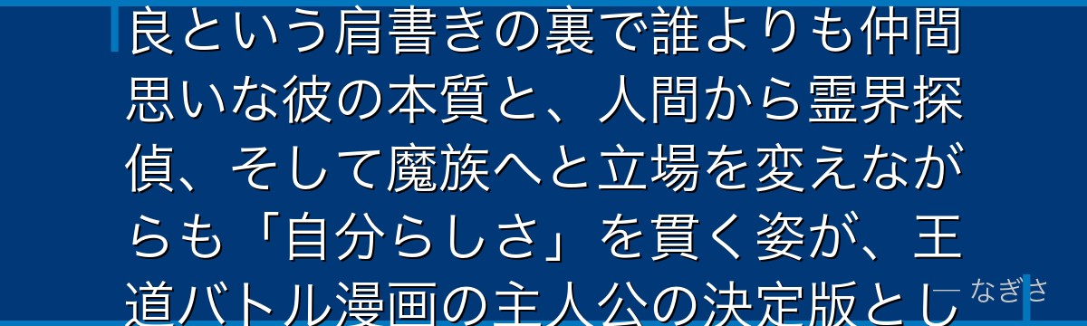 浦飯幽助を深掘りすると、幽☆遊☆白書が「ぶっきらぼうな優しさを持つ主人公像」を幽助に体現させ、不良という肩書きの裏で誰よりも仲間思いな彼の本質と、人間から霊界探偵、そして魔族へと立場を変えながらも「自分らしさ」を貫く姿が、王道バトル漫画の主人公の決定版として今なお愛され続けているかが伝わってくるんだよね